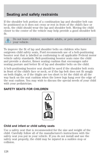 Seating and safety restraints 
If the shoulder belt portion of a combination lap and shoulder belt can 
be positioned so it does not cross or rest in front of the child’s face or 
neck, the child should wear the lap and shoulder belt. Moving the child 
closer to the center of the vehicle may help provide a good shoulder belt 
fit. 
Do not leave children, unreliable adults, or pets unattended in 
your vehicle. 
To improve the fit of lap and shoulder belts on children who have 
outgrown child safety seats, Ford recommends use of a belt-positioning 
booster seat that is labelled as conforming to all applicable Federal motor 
vehicle safety standards. Belt-positioning booster seats raise the child 
and provide a shorter, firmer seating cushion that encourages safer 
seating posture and better fit of lap and shoulder belts on the child. 
A belt-positioning booster seat should be used if the shoulder belt rests 
in front of the child’s face or neck, or if the lap belt does not fit snugly 
on both thighs, or if the thighs are too short to let the child sit all the 
way back on the seat cushion when the lower legs hang over the edge of 
the seat cushion. You may wish to discuss the special needs of your child 
with your pediatrician. 
SAFETY SEATS FOR CHILDREN 
Child and infant or child safety seats 
Use a safety seat that is recommended for the size and weight of the 
child. Carefully follow all of the manufacturer’s instructions with the 
safety seat you put in your vehicle. If you do not install and use the 
safety seat properly, the child may be injured in a sudden stop or 
collision. 
128 
 
