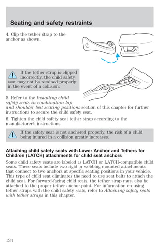 Seating and safety restraints 
4. Clip the tether strap to the 
anchor as shown. 
If the tether strap is clipped 
incorrectly, the child safety 
seat may not be retained properly 
in the event of a collision. 
5. Refer to the Installing child 
safety seats in combination lap 
and shoulder belt seating positions section of this chapter for further 
instructions to secure the child safety seat. 
6. Tighten the child safety seat tether strap according to the 
manufacturer’s instructions. 
If the safety seat is not anchored properly, the risk of a child 
being injured in a collision greatly increases. 
Attaching child safety seats with Lower Anchor and Tethers for 
Children (LATCH) attachments for child seat anchors 
Some child safety seats are labeled as LATCH or LATCH-compatible child 
seats. These seats include two rigid or webbing mounted attachments 
that connect to two anchors at specific seating positions in your vehicle. 
This type of child seat eliminates the need to use seat belts to attach the 
child seat. For forward-facing child seats, the tether strap must also be 
attached to the proper tether anchor point. For information on using 
tether straps with the child safety seats, refer to Attaching safety seats 
with tether straps in this chapter. 
134 
 