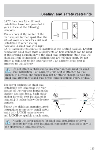 Seating and safety restraints 
LATCH anchors for child seat 
installation have been provided in 
your vehicle at the following 
locations: 
The anchors at the center of the 
rear seat are further apart than the 
sets of lower anchors for child seat 
installation at other seating 
positions. A child seat with rigid 
LATCH attachments cannot be installed at this seating position. LATCH 
compatible child seats (with attachments on belt webbing) can be used 
at this seating position only if the child seat instructions state that the 
child seat can be installed to anchors that are 400 mm apart. Do not 
attach a child seat to any lower anchor if an adjacent child seat is 
attached to that anchor. 
Do not attach a child seat to any lower anchors used for child 
seat installation if an adjacent child seat is attached to that 
anchor. In a crash, one anchor may not be strong enough to hold two 
child seat attachments and may break, causing serious injury or death. 
The lower anchors for child seat 
installation are located at the rear 
section of the rear seat between the 
cushion and seat back. Each lower 
anchor for child seat installation is 
located 2–3 inches below the locator 
symbols. 
Follow the child seat manufacturer’s 
instructions to properly install safety 
seats with LATCH lower anchors 
and LATCH-compatible attachments. 
Attach the lower anchors for child seat installation or lower 
anchors for child seat installation compatible child seats only to 
the appropriate locations shown. 
135 
 