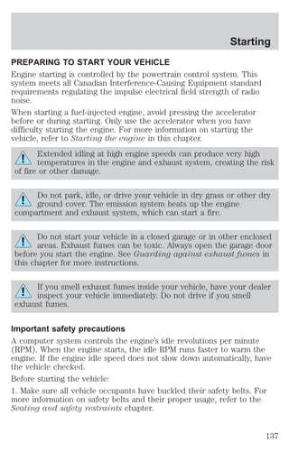 Starting 
PREPARING TO START YOUR VEHICLE 
Engine starting is controlled by the powertrain control system. This 
system meets all Canadian Interference-Causing Equipment standard 
requirements regulating the impulse electrical field strength of radio 
noise. 
When starting a fuel-injected engine, avoid pressing the accelerator 
before or during starting. Only use the accelerator when you have 
difficulty starting the engine. For more information on starting the 
vehicle, refer to Starting the engine in this chapter. 
Extended idling at high engine speeds can produce very high 
temperatures in the engine and exhaust system, creating the risk 
of fire or other damage. 
Do not park, idle, or drive your vehicle in dry grass or other dry 
ground cover. The emission system heats up the engine 
compartment and exhaust system, which can start a fire. 
Do not start your vehicle in a closed garage or in other enclosed 
areas. Exhaust fumes can be toxic. Always open the garage door 
before you start the engine. See Guarding against exhaust fumes in 
this chapter for more instructions. 
If you smell exhaust fumes inside your vehicle, have your dealer 
inspect your vehicle immediately. Do not drive if you smell 
exhaust fumes. 
Important safety precautions 
A computer system controls the engine’s idle revolutions per minute 
(RPM). When the engine starts, the idle RPM runs faster to warm the 
engine. If the engine idle speed does not slow down automatically, have 
the vehicle checked. 
Before starting the vehicle: 
1. Make sure all vehicle occupants have buckled their safety belts. For 
more information on safety belts and their proper usage, refer to the 
Seating and safety restraints chapter. 
137 
 