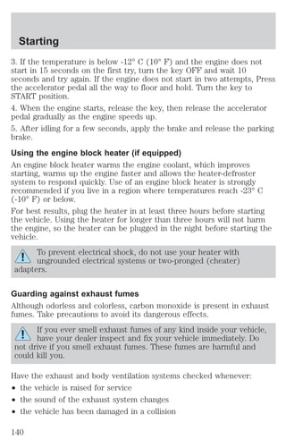 Starting 
3. If the temperature is below -12° C (10° F) and the engine does not 
start in 15 seconds on the first try, turn the key OFF and wait 10 
seconds and try again. If the engine does not start in two attempts, Press 
the accelerator pedal all the way to floor and hold. Turn the key to 
START position. 
4. When the engine starts, release the key, then release the accelerator 
pedal gradually as the engine speeds up. 
5. After idling for a few seconds, apply the brake and release the parking 
brake. 
Using the engine block heater (if equipped) 
An engine block heater warms the engine coolant, which improves 
starting, warms up the engine faster and allows the heater-defroster 
system to respond quickly. Use of an engine block heater is strongly 
recommended if you live in a region where temperatures reach -23° C 
(-10° F) or below. 
For best results, plug the heater in at least three hours before starting 
the vehicle. Using the heater for longer than three hours will not harm 
the engine, so the heater can be plugged in the night before starting the 
vehicle. 
To prevent electrical shock, do not use your heater with 
ungrounded electrical systems or two-pronged (cheater) 
adapters. 
Guarding against exhaust fumes 
Although odorless and colorless, carbon monoxide is present in exhaust 
fumes. Take precautions to avoid its dangerous effects. 
If you ever smell exhaust fumes of any kind inside your vehicle, 
have your dealer inspect and fix your vehicle immediately. Do 
not drive if you smell exhaust fumes. These fumes are harmful and 
could kill you. 
Have the exhaust and body ventilation systems checked whenever: 
² the vehicle is raised for service 
² the sound of the exhaust system changes 
² the vehicle has been damaged in a collision 
140 
 