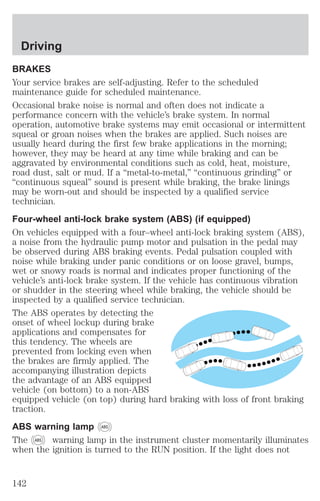 Driving 
BRAKES 
Your service brakes are self-adjusting. Refer to the scheduled 
maintenance guide for scheduled maintenance. 
Occasional brake noise is normal and often does not indicate a 
performance concern with the vehicle’s brake system. In normal 
operation, automotive brake systems may emit occasional or intermittent 
squeal or groan noises when the brakes are applied. Such noises are 
usually heard during the first few brake applications in the morning; 
however, they may be heard at any time while braking and can be 
aggravated by environmental conditions such as cold, heat, moisture, 
road dust, salt or mud. If a “metal-to-metal,” “continuous grinding” or 
“continuous squeal” sound is present while braking, the brake linings 
may be worn-out and should be inspected by a qualified service 
technician. 
Four-wheel anti-lock brake system (ABS) (if equipped) 
On vehicles equipped with a four–wheel anti-lock braking system (ABS), 
a noise from the hydraulic pump motor and pulsation in the pedal may 
be observed during ABS braking events. Pedal pulsation coupled with 
noise while braking under panic conditions or on loose gravel, bumps, 
wet or snowy roads is normal and indicates proper functioning of the 
vehicle’s anti-lock brake system. If the vehicle has continuous vibration 
or shudder in the steering wheel while braking, the vehicle should be 
inspected by a qualified service technician. 
The ABS operates by detecting the 
onset of wheel lockup during brake 
applications and compensates for 
this tendency. The wheels are 
prevented from locking even when 
the brakes are firmly applied. The 
accompanying illustration depicts 
the advantage of an ABS equipped 
vehicle (on bottom) to a non-ABS 
equipped vehicle (on top) during hard braking with loss of front braking 
traction. 
ABS warning lamp ABS 
The ABS warning lamp in the instrument cluster momentarily illuminates 
when the ignition is turned to the RUN position. If the light does not 
142 
 
