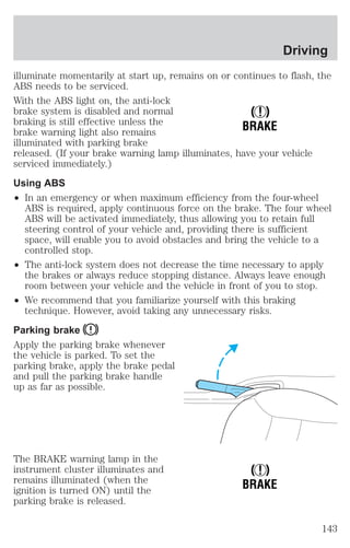 illuminate momentarily at start up, remains on or continues to flash, the 
ABS needs to be serviced. 
With the ABS light on, the anti-lock 
brake system is disabled and normal 
braking is still effective unless the 
brake warning light also remains 
illuminated with parking brake 
released. (If your brake warning lamp illuminates, have your vehicle 
serviced immediately.) 
Using ABS 
² In an emergency or when maximum efficiency from the four-wheel 
ABS is required, apply continuous force on the brake. The four wheel 
ABS will be activated immediately, thus allowing you to retain full 
steering control of your vehicle and, providing there is sufficient 
space, will enable you to avoid obstacles and bring the vehicle to a 
controlled stop. 
² The anti-lock system does not decrease the time necessary to apply 
the brakes or always reduce stopping distance. Always leave enough 
room between your vehicle and the vehicle in front of you to stop. 
² We recommend that you familiarize yourself with this braking 
technique. However, avoid taking any unnecessary risks. 
Parking brake 
Apply the parking brake whenever 
the vehicle is parked. To set the 
parking brake, apply the brake pedal 
and pull the parking brake handle 
up as far as possible. 
The BRAKE warning lamp in the 
instrument cluster illuminates and 
remains illuminated (when the 
ignition is turned ON) until the 
parking brake is released. 
! 
BRAKE 
! 
BRAKE 
Driving 
143 
 