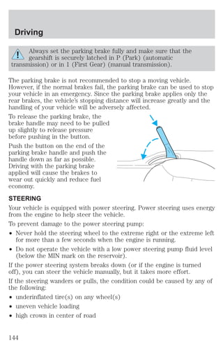Driving 
Always set the parking brake fully and make sure that the 
gearshift is securely latched in P (Park) (automatic 
transmission) or in 1 (First Gear) (manual transmission). 
The parking brake is not recommended to stop a moving vehicle. 
However, if the normal brakes fail, the parking brake can be used to stop 
your vehicle in an emergency. Since the parking brake applies only the 
rear brakes, the vehicle’s stopping distance will increase greatly and the 
handling of your vehicle will be adversely affected. 
To release the parking brake, the 
brake handle may need to be pulled 
up slightly to release pressure 
before pushing in the button. 
Push the button on the end of the 
parking brake handle and push the 
handle down as far as possible. 
Driving with the parking brake 
applied will cause the brakes to 
wear out quickly and reduce fuel 
economy. 
STEERING 
Your vehicle is equipped with power steering. Power steering uses energy 
from the engine to help steer the vehicle. 
To prevent damage to the power steering pump: 
² Never hold the steering wheel to the extreme right or the extreme left 
for more than a few seconds when the engine is running. 
² Do not operate the vehicle with a low power steering pump fluid level 
(below the MIN mark on the reservoir). 
If the power steering system breaks down (or if the engine is turned 
off), you can steer the vehicle manually, but it takes more effort. 
If the steering wanders or pulls, the condition could be caused by any of 
the following: 
² underinflated tire(s) on any wheel(s) 
² uneven vehicle loading 
² high crown in center of road 
144 
 