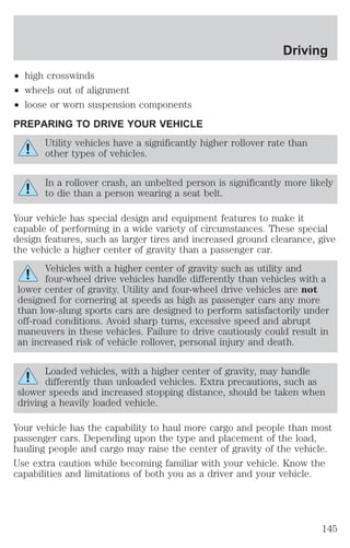² high crosswinds 
² wheels out of alignment 
² loose or worn suspension components 
PREPARING TO DRIVE YOUR VEHICLE 
Driving 
Utility vehicles have a significantly higher rollover rate than 
other types of vehicles. 
In a rollover crash, an unbelted person is significantly more likely 
to die than a person wearing a seat belt. 
Your vehicle has special design and equipment features to make it 
capable of performing in a wide variety of circumstances. These special 
design features, such as larger tires and increased ground clearance, give 
the vehicle a higher center of gravity than a passenger car. 
Vehicles with a higher center of gravity such as utility and 
four-wheel drive vehicles handle differently than vehicles with a 
lower center of gravity. Utility and four-wheel drive vehicles are not 
designed for cornering at speeds as high as passenger cars any more 
than low-slung sports cars are designed to perform satisfactorily under 
off-road conditions. Avoid sharp turns, excessive speed and abrupt 
maneuvers in these vehicles. Failure to drive cautiously could result in 
an increased risk of vehicle rollover, personal injury and death. 
Loaded vehicles, with a higher center of gravity, may handle 
differently than unloaded vehicles. Extra precautions, such as 
slower speeds and increased stopping distance, should be taken when 
driving a heavily loaded vehicle. 
Your vehicle has the capability to haul more cargo and people than most 
passenger cars. Depending upon the type and placement of the load, 
hauling people and cargo may raise the center of gravity of the vehicle. 
Use extra caution while becoming familiar with your vehicle. Know the 
capabilities and limitations of both you as a driver and your vehicle. 
145 
 