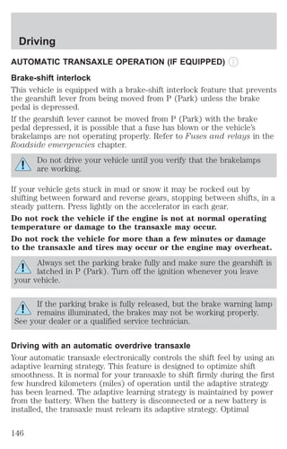 Driving 
AUTOMATIC TRANSAXLE OPERATION (IF EQUIPPED) 
Brake-shift interlock 
This vehicle is equipped with a brake-shift interlock feature that prevents 
the gearshift lever from being moved from P (Park) unless the brake 
pedal is depressed. 
If the gearshift lever cannot be moved from P (Park) with the brake 
pedal depressed, it is possible that a fuse has blown or the vehicle’s 
brakelamps are not operating properly. Refer to Fuses and relays in the 
Roadside emergencies chapter. 
Do not drive your vehicle until you verify that the brakelamps 
are working. 
If your vehicle gets stuck in mud or snow it may be rocked out by 
shifting between forward and reverse gears, stopping between shifts, in a 
steady pattern. Press lightly on the accelerator in each gear. 
Do not rock the vehicle if the engine is not at normal operating 
temperature or damage to the transaxle may occur. 
Do not rock the vehicle for more than a few minutes or damage 
to the transaxle and tires may occur or the engine may overheat. 
Always set the parking brake fully and make sure the gearshift is 
latched in P (Park). Turn off the ignition whenever you leave 
your vehicle. 
If the parking brake is fully released, but the brake warning lamp 
remains illuminated, the brakes may not be working properly. 
See your dealer or a qualified service technician. 
Driving with an automatic overdrive transaxle 
Your automatic transaxle electronically controls the shift feel by using an 
adaptive learning strategy. This feature is designed to optimize shift 
smoothness. It is normal for your transaxle to shift firmly during the first 
few hundred kilometers (miles) of operation until the adaptive strategy 
has been learned. The adaptive learning strategy is maintained by power 
from the battery. When the battery is disconnected or a new battery is 
installed, the transaxle must relearn its adaptive strategy. Optimal 
146 
 