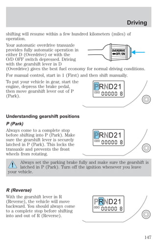 shifting will resume within a few hundred kilometers (miles) of 
operation. 
Your automatic overdrive transaxle 
provides fully automatic operation in 
either D (Overdrive) or with the 
O/D OFF switch depressed. Driving 
with the gearshift lever in D 
(Overdrive) gives the best fuel economy for normal driving conditions. 
For manual control, start in 1 (First) and then shift manually. 
To put your vehicle in gear, start the 
engine, depress the brake pedal, 
then move gearshift lever out of P 
(Park). 
Understanding gearshift positions 
P (Park) 
Always come to a complete stop 
before shifting into P (Park). Make 
sure the gearshift lever is securely 
latched in P (Park). This locks the 
transaxle and prevents the front 
wheels from rotating. 
Always set the parking brake fully and make sure the gearshift is 
latched in P (Park). Turn off the ignition whenever you leave 
your vehicle. 
R (Reverse) 
With the gearshift lever in R 
(Reverse), the vehicle will move 
backward. You should always come 
to a complete stop before shifting 
into and out of R (Reverse). 
OVERDRIVE 
OFF/ON 
R D 2 1 
ODO 
R D 2 1 
ODO 
R D 2 1 
ODO 
Driving 
147 
 