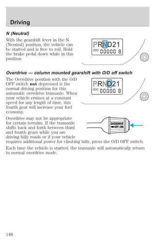N (Neutral) 
With the gearshift lever in the N 
(Neutral) position, the vehicle can 
be started and is free to roll. Hold 
the brake pedal down while in this 
position. 
R D 2 1 
ODO 
Overdrive — column mounted gearshift with O/D off switch 
The Overdrive position with the O/D 
OFF switch not depressed is the 
R D 2 1 
normal driving position for this 
ODO 
automatic overdrive transaxle. When 
your vehicle cruises at a constant 
speed for any length of time, this 
fourth gear will increase your fuel 
economy. 
Overdrive may not be appropriate 
for certain terrains. If the transaxle 
OVERDRIVE 
shifts back and forth between third 
OFF/ON 
and fourth gears while you are 
driving hilly roads or if your vehicle 
requires additional power for climbing hills, press the O/D OFF switch. 
Each time the vehicle is started, the transaxle will automatically return 
to normal overdrive mode. 
Driving 
148 
 