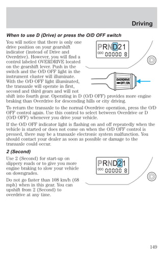 When to use D (Drive) or press the O/D OFF switch 
You will notice that there is only one 
drive position on your gearshift 
R D 2 1 
indicator (instead of Drive and 
ODO 
Overdrive). However, you will find a 
control labeled OVERDRIVE located 
on the gearshift lever. Push in the 
switch and the O/D OFF light in the 
instrument cluster will illuminate. 
With the O/D OFF light illuminated, 
OVERDRIVE 
OFF/ON 
the transaxle will operate in first, 
second and third gears and will not 
shift into fourth gear. Operating in D (O/D OFF) provides more engine 
braking than Overdrive for descending hills or city driving. 
To return the transaxle to the normal Overdrive operation, press the O/D 
OFF control again. Use this control to select between Overdrive or D 
(O/D OFF) whenever you drive your vehicle. 
If the O/D OFF indicator light is flashing on and off repeatedly when the 
vehicle is started or does not come on when the O/D OFF control is 
pressed, there may be a transaxle electronic system malfunction. You 
should contact your dealer as soon as possible or damage to the 
transaxle could occur. 
2 (Second) 
Use 2 (Second) for start-up on 
slippery roads or to give you more 
R D 2 1 
engine braking to slow your vehicle 
ODO 
on downgrades. 
Do not go faster than 108 km/h (68 
mph) when in this gear. You can 
upshift from 2 (Second) to 
overdrive at any time. 
Driving 
149 
 