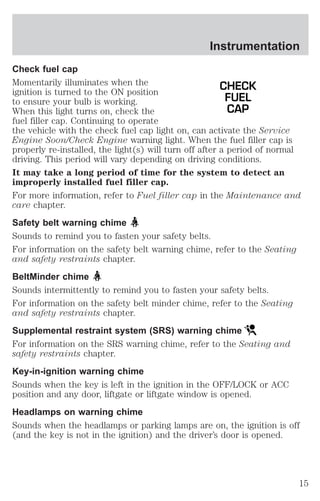 Instrumentation 
Check fuel cap 
Momentarily illuminates when the 
CHECK 
ignition is turned to the ON position 
to ensure your bulb is working. 
FUEL 
When this light turns on, check the 
CAP 
fuel filler cap. Continuing to operate 
the vehicle with the check fuel cap light on, can activate the Service 
Engine Soon/Check Engine warning light. When the fuel filler cap is 
properly re-installed, the light(s) will turn off after a period of normal 
driving. This period will vary depending on driving conditions. 
It may take a long period of time for the system to detect an 
improperly installed fuel filler cap. 
For more information, refer to Fuel filler cap in the Maintenance and 
care chapter. 
Safety belt warning chime 
Sounds to remind you to fasten your safety belts. 
For information on the safety belt warning chime, refer to the Seating 
and safety restraints chapter. 
BeltMinder chime 
Sounds intermittently to remind you to fasten your safety belts. 
For information on the safety belt minder chime, refer to the Seating 
and safety restraints chapter. 
Supplemental restraint system (SRS) warning chime 
For information on the SRS warning chime, refer to the Seating and 
safety restraints chapter. 
Key-in-ignition warning chime 
Sounds when the key is left in the ignition in the OFF/LOCK or ACC 
position and any door, liftgate or liftgate window is opened. 
Headlamps on warning chime 
Sounds when the headlamps or parking lamps are on, the ignition is off 
(and the key is not in the ignition) and the driver’s door is opened. 
15 
 