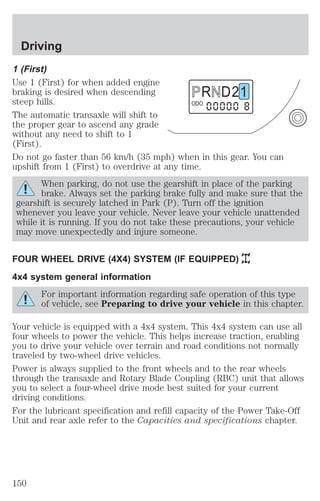 Driving 
1 (First) 
Use 1 (First) for when added engine 
braking is desired when descending 
R D 2 1 
steep hills. 
ODO 
The automatic transaxle will shift to 
the proper gear to ascend any grade 
without any need to shift to 1 
(First). 
Do not go faster than 56 km/h (35 mph) when in this gear. You can 
upshift from 1 (First) to overdrive at any time. 
When parking, do not use the gearshift in place of the parking 
brake. Always set the parking brake fully and make sure that the 
gearshift is securely latched in Park (P). Turn off the ignition 
whenever you leave your vehicle. Never leave your vehicle unattended 
while it is running. If you do not take these precautions, your vehicle 
may move unexpectedly and injure someone. 
FOUR WHEEL DRIVE (4X4) SYSTEM (IF EQUIPPED) 
4x4 system general information 
For important information regarding safe operation of this type 
of vehicle, see Preparing to drive your vehicle in this chapter. 
Your vehicle is equipped with a 4x4 system. This 4x4 system can use all 
four wheels to power the vehicle. This helps increase traction, enabling 
you to drive your vehicle over terrain and road conditions not normally 
traveled by two-wheel drive vehicles. 
Power is always supplied to the front wheels and to the rear wheels 
through the transaxle and Rotary Blade Coupling (RBC) unit that allows 
you to select a four-wheel drive mode best suited for your current 
driving conditions. 
For the lubricant specification and refill capacity of the Power Take-Off 
Unit and rear axle refer to the Capacities and specifications chapter. 
150 
 