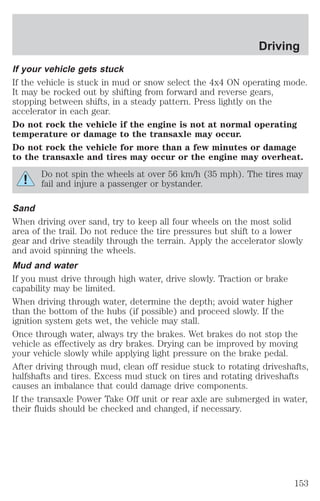 Driving 
If your vehicle gets stuck 
If the vehicle is stuck in mud or snow select the 4x4 ON operating mode. 
It may be rocked out by shifting from forward and reverse gears, 
stopping between shifts, in a steady pattern. Press lightly on the 
accelerator in each gear. 
Do not rock the vehicle if the engine is not at normal operating 
temperature or damage to the transaxle may occur. 
Do not rock the vehicle for more than a few minutes or damage 
to the transaxle and tires may occur or the engine may overheat. 
Do not spin the wheels at over 56 km/h (35 mph). The tires may 
fail and injure a passenger or bystander. 
Sand 
When driving over sand, try to keep all four wheels on the most solid 
area of the trail. Do not reduce the tire pressures but shift to a lower 
gear and drive steadily through the terrain. Apply the accelerator slowly 
and avoid spinning the wheels. 
Mud and water 
If you must drive through high water, drive slowly. Traction or brake 
capability may be limited. 
When driving through water, determine the depth; avoid water higher 
than the bottom of the hubs (if possible) and proceed slowly. If the 
ignition system gets wet, the vehicle may stall. 
Once through water, always try the brakes. Wet brakes do not stop the 
vehicle as effectively as dry brakes. Drying can be improved by moving 
your vehicle slowly while applying light pressure on the brake pedal. 
After driving through mud, clean off residue stuck to rotating driveshafts, 
halfshafts and tires. Excess mud stuck on tires and rotating driveshafts 
causes an imbalance that could damage drive components. 
If the transaxle Power Take Off unit or rear axle are submerged in water, 
their fluids should be checked and changed, if necessary. 
153 
 