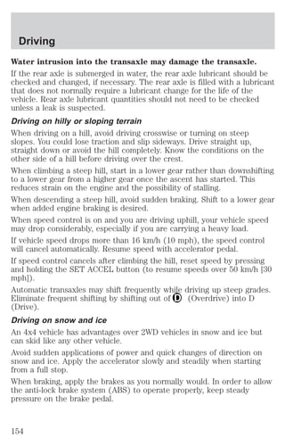 Driving 
Water intrusion into the transaxle may damage the transaxle. 
If the rear axle is submerged in water, the rear axle lubricant should be 
checked and changed, if necessary. The rear axle is filled with a lubricant 
that does not normally require a lubricant change for the life of the 
vehicle. Rear axle lubricant quantities should not need to be checked 
unless a leak is suspected. 
Driving on hilly or sloping terrain 
When driving on a hill, avoid driving crosswise or turning on steep 
slopes. You could lose traction and slip sideways. Drive straight up, 
straight down or avoid the hill completely. Know the conditions on the 
other side of a hill before driving over the crest. 
When climbing a steep hill, start in a lower gear rather than downshifting 
to a lower gear from a higher gear once the ascent has started. This 
reduces strain on the engine and the possibility of stalling. 
When descending a steep hill, avoid sudden braking. Shift to a lower gear 
when added engine braking is desired. 
When speed control is on and you are driving uphill, your vehicle speed 
may drop considerably, especially if you are carrying a heavy load. 
If vehicle speed drops more than 16 km/h (10 mph), the speed control 
will cancel automatically. Resume speed with accelerator pedal. 
If speed control cancels after climbing the hill, reset speed by pressing 
and holding the SET ACCEL button (to resume speeds over 50 km/h [30 
mph]). 
Automatic transaxles may shift frequently while driving up steep grades. 
Eliminate frequent shifting by shifting out of (Overdrive) into D 
(Drive). 
Driving on snow and ice 
An 4x4 vehicle has advantages over 2WD vehicles in snow and ice but 
can skid like any other vehicle. 
Avoid sudden applications of power and quick changes of direction on 
snow and ice. Apply the accelerator slowly and steadily when starting 
from a full stop. 
When braking, apply the brakes as you normally would. In order to allow 
the anti-lock brake system (ABS) to operate properly, keep steady 
pressure on the brake pedal. 
154 
 