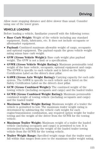 Driving 
Allow more stopping distance and drive slower than usual. Consider 
using one of the lower gears. 
VEHICLE LOADING 
Before loading a vehicle, familiarize yourself with the following terms: 
² Base Curb Weight: Weight of the vehicle including any standard 
equipment, fluids, lubricants, etc. It does not include occupants or 
aftermarket equipment. 
² Payload: Combined maximum allowable weight of cargo, occupants 
and optional equipment. The payload equals the gross vehicle weight 
rating minus base curb weight. 
² GVW (Gross Vehicle Weight): Base curb weight plus payload 
weight. The GVW is not a limit or a specification. 
² GVWR (Gross Vehicle Weight Rating): Maximum permissable total 
weight of the base vehicle, occupants, optional equipment and cargo. 
The GVWR is specific to each vehicle and is listed on the Safety 
Certification Label on the driver’s door pillar. 
² GAWR (Gross Axle Weight Rating): Carrying capacity for each axle 
system. The GAWR is specific to each vehicle and is listed on the 
Safety Certification Label on the driver’s door pillar. 
² GCW (Gross Combined Weight): The combined weight of the 
towing vehicle (including occupants and cargo) and the loaded trailer. 
² GCWR (Gross Combined Weight Rating): Maximum permissable 
combined weight of towing vehicle (including occupants and cargo) 
and the loaded trailer 
² Maximum Trailer Weight Rating: Maximum weight of a trailer the 
vehicle is permitted to tow. The maximum trailer weight rating is 
determined by subtracting the vehicle curb weight for each 
engine/transmission combination, any required option weight for trailer 
towing and the weight of the driver from the GCWR for the towing 
vehicle. 
² Maximum Trailer Weight: Maximum weight of a trailer the loaded 
vehicle (including occupants and cargo) is permitted to tow. It is 
determined by subtracting the weight of the loaded trailer towing 
vehicle from the GCWR for the towing vehicle. 
² Trailer Weight Range: Specified weight range that the trailer must 
fall within that ranges from zero to the maximum trailer weight rating. 
155 
 