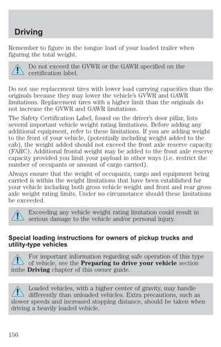 Driving 
Remember to figure in the tongue load of your loaded trailer when 
figuring the total weight. 
Do not exceed the GVWR or the GAWR specified on the 
certification label. 
Do not use replacement tires with lower load carrying capacities than the 
originals because they may lower the vehicle’s GVWR and GAWR 
limitations. Replacement tires with a higher limit than the originals do 
not increase the GVWR and GAWR limitations. 
The Safety Certification Label, found on the driver’s door pillar, lists 
several important vehicle weight rating limitations. Before adding any 
additional equipment, refer to these limitations. If you are adding weight 
to the front of your vehicle, (potentially including weight added to the 
cab), the weight added should not exceed the front axle reserve capacity 
(FARC). Additional frontal weight may be added to the front axle reserve 
capacity provided you limit your payload in other ways (i.e. restrict the 
number of occupants or amount of cargo carried). 
Always ensure that the weight of occupants, cargo and equipment being 
carried is within the weight limitations that have been established for 
your vehicle including both gross vehicle weight and front and rear gross 
axle weight rating limits. Under no circumstance should these limitations 
be exceeded. 
Exceeding any vehicle weight rating limitation could result in 
serious damage to the vehicle and/or personal injury. 
Special loading instructions for owners of pickup trucks and 
utility-type vehicles 
For important information regarding safe operation of this type 
of vehicle, see the Preparing to drive your vehicle section 
inthe Driving chapter of this owner guide. 
Loaded vehicles, with a higher center of gravity, may handle 
differently than unloaded vehicles. Extra precautions, such as 
slower speeds and increased stopping distance, should be taken when 
driving a heavily loaded vehicle. 
156 
 