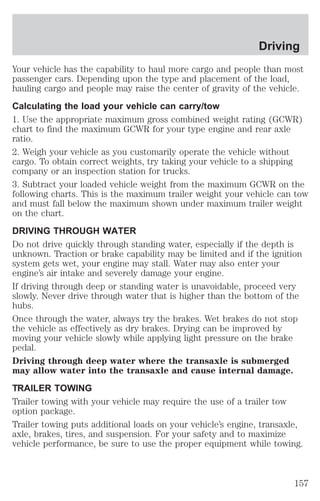 Driving 
Your vehicle has the capability to haul more cargo and people than most 
passenger cars. Depending upon the type and placement of the load, 
hauling cargo and people may raise the center of gravity of the vehicle. 
Calculating the load your vehicle can carry/tow 
1. Use the appropriate maximum gross combined weight rating (GCWR) 
chart to find the maximum GCWR for your type engine and rear axle 
ratio. 
2. Weigh your vehicle as you customarily operate the vehicle without 
cargo. To obtain correct weights, try taking your vehicle to a shipping 
company or an inspection station for trucks. 
3. Subtract your loaded vehicle weight from the maximum GCWR on the 
following charts. This is the maximum trailer weight your vehicle can tow 
and must fall below the maximum shown under maximum trailer weight 
on the chart. 
DRIVING THROUGH WATER 
Do not drive quickly through standing water, especially if the depth is 
unknown. Traction or brake capability may be limited and if the ignition 
system gets wet, your engine may stall. Water may also enter your 
engine’s air intake and severely damage your engine. 
If driving through deep or standing water is unavoidable, proceed very 
slowly. Never drive through water that is higher than the bottom of the 
hubs. 
Once through the water, always try the brakes. Wet brakes do not stop 
the vehicle as effectively as dry brakes. Drying can be improved by 
moving your vehicle slowly while applying light pressure on the brake 
pedal. 
Driving through deep water where the transaxle is submerged 
may allow water into the transaxle and cause internal damage. 
TRAILER TOWING 
Trailer towing with your vehicle may require the use of a trailer tow 
option package. 
Trailer towing puts additional loads on your vehicle’s engine, transaxle, 
axle, brakes, tires, and suspension. For your safety and to maximize 
vehicle performance, be sure to use the proper equipment while towing. 
157 
 