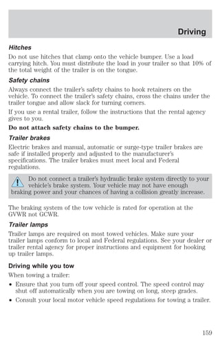 Driving 
Hitches 
Do not use hitches that clamp onto the vehicle bumper. Use a load 
carrying hitch. You must distribute the load in your trailer so that 10% of 
the total weight of the trailer is on the tongue. 
Safety chains 
Always connect the trailer’s safety chains to hook retainers on the 
vehicle. To connect the trailer’s safety chains, cross the chains under the 
trailer tongue and allow slack for turning corners. 
If you use a rental trailer, follow the instructions that the rental agency 
gives to you. 
Do not attach safety chains to the bumper. 
Trailer brakes 
Electric brakes and manual, automatic or surge-type trailer brakes are 
safe if installed properly and adjusted to the manufacturer’s 
specifications. The trailer brakes must meet local and Federal 
regulations. 
Do not connect a trailer’s hydraulic brake system directly to your 
vehicle’s brake system. Your vehicle may not have enough 
braking power and your chances of having a collision greatly increase. 
The braking system of the tow vehicle is rated for operation at the 
GVWR not GCWR. 
Trailer lamps 
Trailer lamps are required on most towed vehicles. Make sure your 
trailer lamps conform to local and Federal regulations. See your dealer or 
trailer rental agency for proper instructions and equipment for hooking 
up trailer lamps. 
Driving while you tow 
When towing a trailer: 
² Ensure that you turn off your speed control. The speed control may 
shut off automatically when you are towing on long, steep grades. 
² Consult your local motor vehicle speed regulations for towing a trailer. 
159 
 