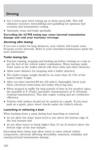 Driving 
² Use a lower gear when towing up or down steep hills. This will 
eliminate excessive downshifting and upshifting for optimum fuel 
economy and transmission cooling. 
² Anticipate stops and brake gradually. 
Exceeding the GCWR rating may cause internal transmission 
damage and void your warranty coverage. 
Servicing after towing 
If you tow a trailer for long distances, your vehicle will require more 
frequent service intervals. Refer to your scheduled maintenance guide for 
more information. 
Trailer towing tips 
² Practice turning, stopping and backing up before starting on a trip to 
get the feel of the vehicle trailer combination. When turning, make 
wider turns so the trailer wheels will clear curbs and other obstacles. 
² Allow more distance for stopping with a trailer attached. 
² The trailer tongue weight should be no more than 10–15% of the 
loaded trailer weight. 
² After you have traveled 80 km (50 miles), thoroughly check your 
hitch, electrical connections and trailer wheel lug nuts. 
² When stopped in traffic for long periods of time in hot weather, place 
the gearshift in P (Park) (automatic transmissions) or N (Neutral) 
(manual transmissions). This aids engine cooling and air conditioner 
efficiency. 
² Vehicles with trailers should not be parked on a grade. If you must 
park on a grade, place wheel chocks under the trailer’s wheels. 
Launching or retrieving a boat 
When backing down a ramp during boat launching or retrieval: 
² do not allow the static water level to rise above the bottom edge of 
the rear bumper and 
² do not allow waves to break higher than 15 cm (6 inches) above the 
bottom edge of the rear bumper. 
Exceeding these limits may allow water to enter critical vehicle 
components, adversely affecting driveability, emissions, reliability and 
causing internal transmission damage. 
160 
 