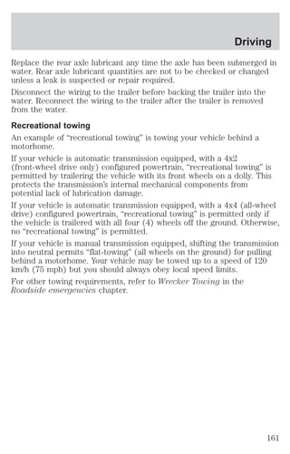 Driving 
Replace the rear axle lubricant any time the axle has been submerged in 
water. Rear axle lubricant quantities are not to be checked or changed 
unless a leak is suspected or repair required. 
Disconnect the wiring to the trailer before backing the trailer into the 
water. Reconnect the wiring to the trailer after the trailer is removed 
from the water. 
Recreational towing 
An example of “recreational towing” is towing your vehicle behind a 
motorhome. 
If your vehicle is automatic transmission equipped, with a 4x2 
(front-wheel drive only) configured powertrain, “recreational towing” is 
permitted by trailering the vehicle with its front wheels on a dolly. This 
protects the transmission’s internal mechanical components from 
potential lack of lubrication damage. 
If your vehicle is automatic transmission equipped, with a 4x4 (all-wheel 
drive) configured powertrain, “recreational towing” is permitted only if 
the vehicle is trailered with all four (4) wheels off the ground. Otherwise, 
no “recreational towing” is permitted. 
If your vehicle is manual transmission equipped, shifting the transmission 
into neutral permits “flat-towing” (all wheels on the ground) for pulling 
behind a motorhome. Your vehicle may be towed up to a speed of 120 
km/h (75 mph) but you should always obey local speed limits. 
For other towing requirements, refer to Wrecker Towing in the 
Roadside emergencies chapter. 
161 
 