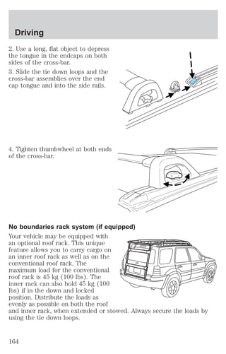 Driving 
2. Use a long, flat object to depress 
the tongue in the endcaps on both 
sides of the cross-bar. 
3. Slide the tie down loops and the 
cross-bar assemblies over the end 
cap tongue and into the side rails. 
4. Tighten thumbwheel at both ends 
of the cross-bar. 
No boundaries rack system (if equipped) 
Your vehicle may be equipped with 
an optional roof rack. This unique 
feature allows you to carry cargo on 
an inner roof rack as well as on the 
conventional roof rack. The 
maximum load for the conventional 
roof rack is 45 kg (100 lbs). The 
inner rack can also hold 45 kg (100 
lbs) if in the down and locked 
position. Distribute the loads as 
evenly as possible on both the roof 
and inner rack, when extended or stowed. Always secure the loads by 
using the tie down loops. 
164 
 