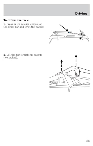 To extend the rack: 
1. Press in the release control on 
the cross-bar and twist the handle. 
2. Lift the bar straight up (about 
two inches). 
Driving 
165 
 