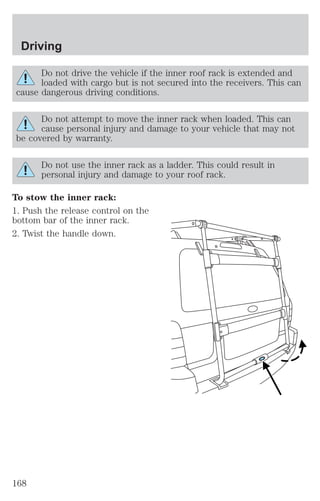Driving 
Do not drive the vehicle if the inner roof rack is extended and 
loaded with cargo but is not secured into the receivers. This can 
cause dangerous driving conditions. 
Do not attempt to move the inner rack when loaded. This can 
cause personal injury and damage to your vehicle that may not 
be covered by warranty. 
Do not use the inner rack as a ladder. This could result in 
personal injury and damage to your roof rack. 
To stow the inner rack: 
1. Push the release control on the 
bottom bar of the inner rack. 
2. Twist the handle down. 
168 
 