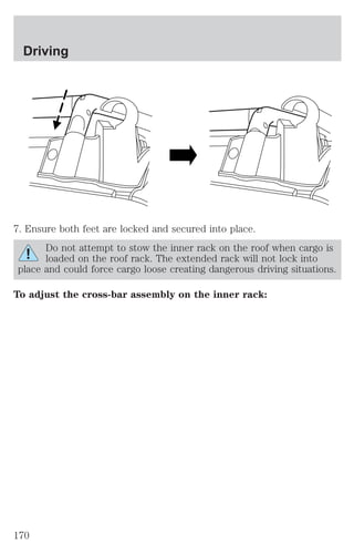 Driving 
7. Ensure both feet are locked and secured into place. 
Do not attempt to stow the inner rack on the roof when cargo is 
loaded on the roof rack. The extended rack will not lock into 
place and could force cargo loose creating dangerous driving situations. 
To adjust the cross-bar assembly on the inner rack: 
170 
 