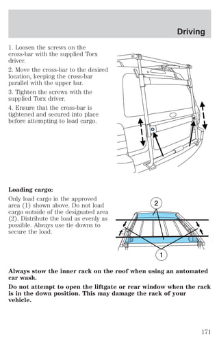1. Loosen the screws on the 
cross-bar with the supplied Torx 
driver. 
2. Move the cross-bar to the desired 
location, keeping the cross-bar 
parallel with the upper bar. 
3. Tighten the screws with the 
supplied Torx driver. 
4. Ensure that the cross-bar is 
tightened and secured into place 
before attempting to load cargo. 
Loading cargo: 
Only load cargo in the approved 
area (1) shown above. Do not load 
cargo outside of the designated area 
(2). Distribute the load as evenly as 
possible. Always use tie downs to 
secure the load. 
Driving 
Always stow the inner rack on the roof when using an automated 
car wash. 
Do not attempt to open the liftgate or rear window when the rack 
is in the down position. This may damage the rack of your 
vehicle. 
171 
 