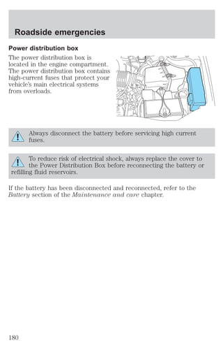 Roadside emergencies 
Power distribution box 
The power distribution box is 
located in the engine compartment. 
The power distribution box contains 
high-current fuses that protect your 
vehicle’s main electrical systems 
from overloads. 
Always disconnect the battery before servicing high current 
fuses. 
To reduce risk of electrical shock, always replace the cover to 
the Power Distribution Box before reconnecting the battery or 
refilling fluid reservoirs. 
If the battery has been disconnected and reconnected, refer to the 
Battery section of the Maintenance and care chapter. 
180 
 