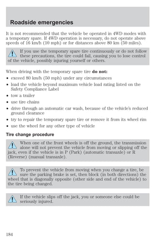 Roadside emergencies 
It is not recommended that the vehicle be operated in 4WD modes with 
a temporary spare. If 4WD operation is necessary, do not operate above 
speeds of 16 km/h (10 mph) or for distances above 80 km (50 miles). 
If you use the temporary spare tire continuously or do not follow 
these precautions, the tire could fail, causing you to lose control 
of the vehicle, possibly injuring yourself or others. 
When driving with the temporary spare tire do not: 
² exceed 80 km/h (50 mph) under any circumstances 
² load the vehicle beyond maximum vehicle load rating listed on the 
Safety Compliance Label 
² tow a trailer 
² use tire chains 
² drive through an automatic car wash, because of the vehicle’s reduced 
ground clearance 
² try to repair the temporary spare tire or remove it from its wheel rim 
² use the wheel for any other type of vehicle 
Tire change procedure 
When one of the front wheels is off the ground, the transmission 
alone will not prevent the vehicle from moving or slipping off the 
jack, even if the vehicle is in P (Park) (automatic transaxle) or R 
(Reverse) (manual transaxle). 
To prevent the vehicle from moving when you change a tire, be 
sure the parking brake is set, then block (in both directions) the 
wheel that is diagonally opposite (other side and end of the vehicle) to 
the tire being changed. 
If the vehicle slips off the jack, you or someone else could be 
seriously injured. 
184 
 