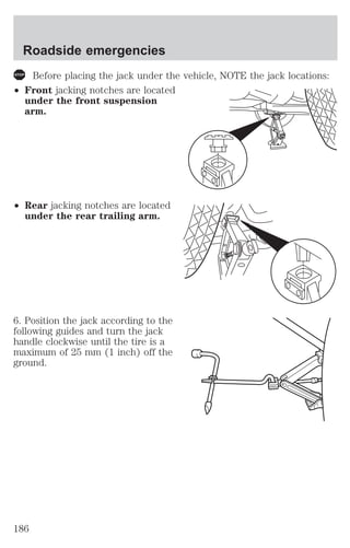 Roadside emergencies 
Before placing the jack under the vehicle, NOTE the jack locations: 
² Front jacking notches are located 
under the front suspension 
arm. 
² Rear jacking notches are located 
under the rear trailing arm. 
6. Position the jack according to the 
following guides and turn the jack 
handle clockwise until the tire is a 
maximum of 25 mm (1 inch) off the 
ground. 
186 
 