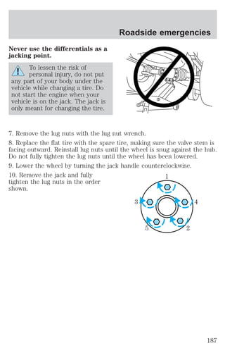 Never use the differentials as a 
jacking point. 
To lessen the risk of 
personal injury, do not put 
any part of your body under the 
vehicle while changing a tire. Do 
not start the engine when your 
vehicle is on the jack. The jack is 
only meant for changing the tire. 
Roadside emergencies 
7. Remove the lug nuts with the lug nut wrench. 
8. Replace the flat tire with the spare tire, making sure the valve stem is 
facing outward. Reinstall lug nuts until the wheel is snug against the hub. 
Do not fully tighten the lug nuts until the wheel has been lowered. 
9. Lower the wheel by turning the jack handle counterclockwise. 
10. Remove the jack and fully 
1 
tighten the lug nuts in the order 
shown. 
3 4 
5 2 
187 
 