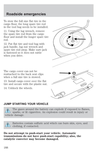 Roadside emergencies 
To stow the full size flat tire in the 
cargo floor, the long spare tire rod 
in the tool bag needs to be installed. 
11. Using the lug wrench, remove 
the spare tire rod from the cargo 
floor and install the longer spare tire 
rod. 
12. Put flat tire and tool bag with 
jack handle, lug nut wrench and 
spare tire rod away. Make sure jack 
is fastened so it does not rattle 
when you drive. 
The cargo cover can not be 
reattached to the back seat clips 
when a full size tire is stowed. 
13. Install cargo cover over the flat 
tire and secure with the plastic nut. 
14. Unblock the wheels. 
JUMP STARTING YOUR VEHICLE 
The gases around the battery can explode if exposed to flames, 
sparks, or lit cigarettes. An explosion could result in injury or 
vehicle damage. 
Batteries contain sulfuric acid which can burn skin, eyes, and 
clothing, if contacted. 
Do not attempt to push-start your vehicle. Automatic 
transmissions do not have push-start capability; also, the 
catalytic conveter may become damaged. 
188 
 