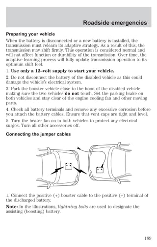 Roadside emergencies 
Preparing your vehicle 
When the battery is disconnected or a new battery is installed, the 
transmission must relearn its adaptive strategy. As a result of this, the 
transmission may shift firmly. This operation is considered normal and 
will not affect function or durability of the transmission. Over time, the 
adaptive learning process will fully update transmission operation to its 
optimum shift feel. 
1. Use only a 12–volt supply to start your vehicle. 
2. Do not disconnect the battery of the disabled vehicle as this could 
damage the vehicle’s electrical system. 
3. Park the booster vehicle close to the hood of the disabled vehicle 
making sure the two vehicles do not touch. Set the parking brake on 
both vehicles and stay clear of the engine cooling fan and other moving 
parts. 
4. Check all battery terminals and remove any excessive corrosion before 
you attach the battery cables. Ensure that vent caps are tight and level. 
5. Turn the heater fan on in both vehicles to protect any electrical 
surges. Turn all other accessories off. 
Connecting the jumper cables 
+ 
– 
+ 
– 
1. Connect the positive (+) booster cable to the positive (+) terminal of 
the discharged battery. 
Note: In the illustrations, lightning bolts are used to designate the 
assisting (boosting) battery. 
189 
 