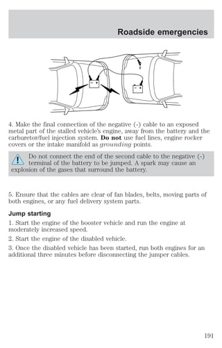 Roadside emergencies 
+ 
– 
+ 
– 
4. Make the final connection of the negative (-) cable to an exposed 
metal part of the stalled vehicle’s engine, away from the battery and the 
carburetor/fuel injection system. Do not use fuel lines, engine rocker 
covers or the intake manifold as grounding points. 
Do not connect the end of the second cable to the negative (-) 
terminal of the battery to be jumped. A spark may cause an 
explosion of the gases that surround the battery. 
5. Ensure that the cables are clear of fan blades, belts, moving parts of 
both engines, or any fuel delivery system parts. 
Jump starting 
1. Start the engine of the booster vehicle and run the engine at 
moderately increased speed. 
2. Start the engine of the disabled vehicle. 
3. Once the disabled vehicle has been started, run both engines for an 
additional three minutes before disconnecting the jumper cables. 
191 
 