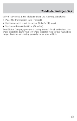 Roadside emergencies 
towed (all wheels in the ground) under the following conditions: 
² Place the transmission in N (Neutral). 
² Maximum speed is not to exceed 56 km/h (35 mph). 
² Maximum distance is 80 km (50 miles). 
Ford Motor Company provides a towing manual for all authorized tow 
truck operators. Have your tow truck operator refer to this manual for 
proper hook-up and towing procedures for your vehicle. 
195 
 