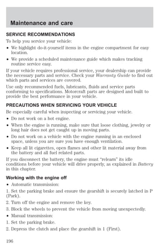 Maintenance and care 
SERVICE RECOMMENDATIONS 
To help you service your vehicle: 
² We highlight do-it-yourself items in the engine compartment for easy 
location. 
² We provide a scheduled maintenance guide which makes tracking 
routine service easy. 
If your vehicle requires professional service, your dealership can provide 
the necessary parts and service. Check your Warranty Guide to find out 
which parts and services are covered. 
Use only recommended fuels, lubricants, fluids and service parts 
conforming to specifications. Motorcraft parts are designed and built to 
provide the best performance in your vehicle. 
PRECAUTIONS WHEN SERVICING YOUR VEHICLE 
Be especially careful when inspecting or servicing your vehicle. 
² Do not work on a hot engine. 
² When the engine is running, make sure that loose clothing, jewelry or 
long hair does not get caught up in moving parts. 
² Do not work on a vehicle with the engine running in an enclosed 
space, unless you are sure you have enough ventilation. 
² Keep all lit cigarettes, open flames and other lit material away from 
the battery and all fuel related parts. 
If you disconnect the battery, the engine must “relearn” its idle 
conditions before your vehicle will drive properly, as explained in Battery 
in this chapter. 
Working with the engine off 
² Automatic transmission: 
1. Set the parking brake and ensure the gearshift is securely latched in P 
(Park). 
2. Turn off the engine and remove the key. 
3. Block the wheels to prevent the vehicle from moving unexpectedly. 
² Manual transmission: 
1. Set the parking brake. 
2. Depress the clutch and place the gearshift in 1 (First). 
196 
 