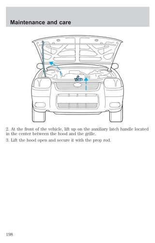 Maintenance and care 
2. At the front of the vehicle, lift up on the auxiliary latch handle located 
in the center between the hood and the grille. 
3. Lift the hood open and secure it with the prop rod. 
198 
 