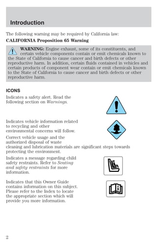 Introduction 
The following warning may be required by California law: 
CALIFORNIA Proposition 65 Warning 
WARNING: Engine exhaust, some of its constituents, and 
certain vehicle components contain or emit chemicals known to 
the State of California to cause cancer and birth defects or other 
reproductive harm. In addition, certain fluids contained in vehicles and 
certain products of component wear contain or emit chemicals known 
to the State of California to cause cancer and birth defects or other 
reproductive harm. 
ICONS 
Indicates a safety alert. Read the 
following section on Warnings. 
Indicates vehicle information related 
to recycling and other 
environmental concerns will follow. 
Correct vehicle usage and the 
authorized disposal of waste 
cleaning and lubrication materials are significant steps towards 
protecting the environment. 
Indicates a message regarding child 
safety restraints. Refer to Seating 
and safety restraints for more 
information. 
Indicates that this Owner Guide 
contains information on this subject. 
Please refer to the Index to locate 
the appropriate section which will 
provide you more information. 
2 
 