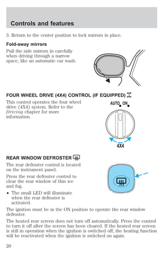 Controls and features 
3. Return to the center position to lock mirrors in place. 
Fold-away mirrors 
Pull the side mirrors in carefully 
when driving through a narrow 
space, like an automatic car wash. 
FOUR WHEEL DRIVE (4X4) CONTROL (IF EQUIPPED) 
This control operates the four wheel 
drive (4X4) system. Refer to the 
Driving chapter for more 
information. 
REAR WINDOW DEFROSTER 
The rear defroster control is located 
on the instrument panel. 
Press the rear defroster control to 
clear the rear window of thin ice 
and fog. 
² The small LED will illuminate 
when the rear defroster is 
activated. 
AUTO ON 
4X4 
The ignition must be in the ON position to operate the rear window 
defroster. 
The heated rear screen does not turn off automatically. Press the control 
to turn it off after the screen has been cleared. If the heated rear screen 
is still in operation when the ignition is switched off, the heating function 
will be reactivated when the ignition is switched on again. 
20 
 