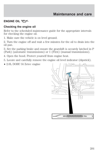Maintenance and care 
ENGINE OIL 
Checking the engine oil 
Refer to the scheduled maintenance guide for the appropriate intervals 
for checking the engine oil. 
1. Make sure the vehicle is on level ground. 
2. Turn the engine off and wait a few minutes for the oil to drain into the 
oil pan. 
3. Set the parking brake and ensure the gearshift is securely latched in P 
(Park) (automatic transmissions) or 1 (First) (manual transmissions). 
4. Open the hood. Protect yourself from engine heat. 
5. Locate and carefully remove the engine oil level indicator (dipstick). 
² 2.0L DOHC I4 Zetec engine 
ADD FULL 
201 
 