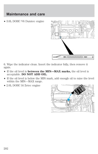 ² 3.0L DOHC V6 Duratec engine 
6. Wipe the indicator clean. Insert the indicator fully, then remove it 
again. 
² If the oil level is between the MIN—MAX marks, the oil level is 
acceptable. DO NOT ADD OIL. 
² If the oil level is below the MIN mark, add enough oil to raise the level 
within the MIN—MAX range. 
² 2.0L DOHC I4 Zetec engine 
MIN MAX 
Maintenance and care 
202 
 