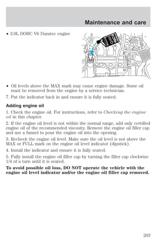² 3.0L DOHC V6 Duratec engine 
Maintenance and care 
² Oil levels above the MAX mark may cause engine damage. Some oil 
must be removed from the engine by a service technician. 
7. Put the indicator back in and ensure it is fully seated. 
Adding engine oil 
1. Check the engine oil. For instructions, refer to Checking the engine 
oil in this chapter. 
2. If the engine oil level is not within the normal range, add only certified 
engine oil of the recommended viscosity. Remove the engine oil filler cap 
and use a funnel to pour the engine oil into the opening. 
3. Recheck the engine oil level. Make sure the oil level is not above the 
MAX or FULL mark on the engine oil level indicator (dipstick). 
4. Install the indicator and ensure it is fully seated. 
5. Fully install the engine oil filler cap by turning the filler cap clockwise 
1/4 of a turn until it is seated. 
To avoid possible oil loss, DO NOT operate the vehicle with the 
engine oil level indicator and/or the engine oil filler cap removed. 
203 
 