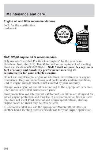 Maintenance and care 
Engine oil and filter recommendations 
Look for this certification 
trademark. 
SAE 5W-20 engine oil is recommended. 
Only use oils “Certified For Gasoline Engines” by the American 
Petroleum Institute (API). Use Motorcraft or an equivalent oil meeting 
Ford specification WSS-M2C153–H. SAE 5W-20 oil provides optimum 
fuel economy and durability performance meeting all 
requirements for your vehicle’s engine. 
Do not use supplemental engine oil additives, oil treatments or engine 
treatments. They are unnecessary and could, under certain conditions, 
lead to engine damage which is not covered by your warranty. 
Change your engine oil and filter according to the appropriate schedule 
listed in the scheduled maintenance guide. 
Ford production and aftermarket (Motorcraft) oil filters are designed for 
added engine protection and long life. If a replacement oil filter is used 
that does not meet Ford material and design specifications, start-up 
engine noises or knock may be experienced. 
It is recommended you use the appropriate Motorcraft oil filter (or 
another brand meeting Ford specifications) for your engine application. 
204 
 