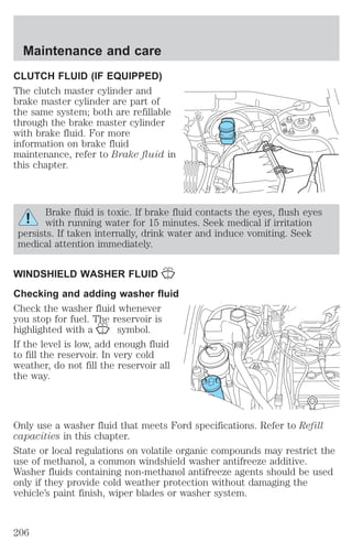 Maintenance and care 
CLUTCH FLUID (IF EQUIPPED) 
The clutch master cylinder and 
brake master cylinder are part of 
the same system; both are refillable 
through the brake master cylinder 
with brake fluid. For more 
information on brake fluid 
maintenance, refer to Brake fluid in 
this chapter. 
Brake fluid is toxic. If brake fluid contacts the eyes, flush eyes 
with running water for 15 minutes. Seek medical if irritation 
persists. If taken internally, drink water and induce vomiting. Seek 
medical attention immediately. 
WINDSHIELD WASHER FLUID 
Checking and adding washer fluid 
Check the washer fluid whenever 
you stop for fuel. The reservoir is 
highlighted with a symbol. 
If the level is low, add enough fluid 
to fill the reservoir. In very cold 
weather, do not fill the reservoir all 
the way. 
Only use a washer fluid that meets Ford specifications. Refer to Refill 
capacities in this chapter. 
State or local regulations on volatile organic compounds may restrict the 
use of methanol, a common windshield washer antifreeze additive. 
Washer fluids containing non-methanol antifreeze agents should be used 
only if they provide cold weather protection without damaging the 
vehicle’s paint finish, wiper blades or washer system. 
206 
 