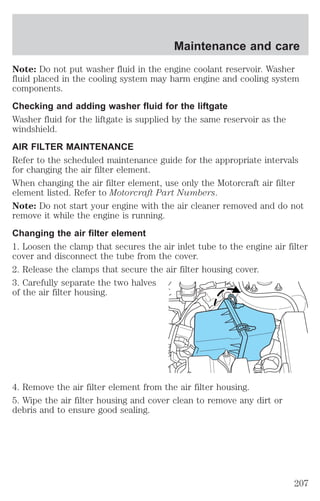 Maintenance and care 
Note: Do not put washer fluid in the engine coolant reservoir. Washer 
fluid placed in the cooling system may harm engine and cooling system 
components. 
Checking and adding washer fluid for the liftgate 
Washer fluid for the liftgate is supplied by the same reservoir as the 
windshield. 
AIR FILTER MAINTENANCE 
Refer to the scheduled maintenance guide for the appropriate intervals 
for changing the air filter element. 
When changing the air filter element, use only the Motorcraft air filter 
element listed. Refer to Motorcraft Part Numbers. 
Note: Do not start your engine with the air cleaner removed and do not 
remove it while the engine is running. 
Changing the air filter element 
1. Loosen the clamp that secures the air inlet tube to the engine air filter 
cover and disconnect the tube from the cover. 
2. Release the clamps that secure the air filter housing cover. 
3. Carefully separate the two halves 
of the air filter housing. 
4. Remove the air filter element from the air filter housing. 
5. Wipe the air filter housing and cover clean to remove any dirt or 
debris and to ensure good sealing. 
207 
 