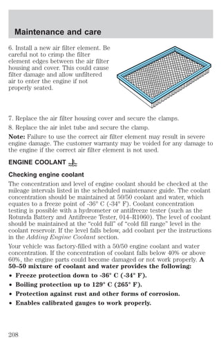 Maintenance and care 
6. Install a new air filter element. Be 
careful not to crimp the filter 
element edges between the air filter 
housing and cover. This could cause 
filter damage and allow unfiltered 
air to enter the engine if not 
properly seated. 
7. Replace the air filter housing cover and secure the clamps. 
8. Replace the air inlet tube and secure the clamp. 
Note: Failure to use the correct air filter element may result in severe 
engine damage. The customer warranty may be voided for any damage to 
the engine if the correct air filter element is not used. 
ENGINE COOLANT 
Checking engine coolant 
The concentration and level of engine coolant should be checked at the 
mileage intervals listed in the scheduled maintenance guide. The coolant 
concentration should be maintained at 50/50 coolant and water, which 
equates to a freeze point of -36° C (-34° F). Coolant concentration 
testing is possible with a hydrometer or antifreeze tester (such as the 
Rotunda Battery and Antifreeze Tester, 014–R1060). The level of coolant 
should be maintained at the “cold full” of “cold fill range” level in the 
coolant reservoir. If the level falls below, add coolant per the instructions 
in the Adding Engine Coolant section. 
Your vehicle was factory-filled with a 50/50 engine coolant and water 
concentration. If the concentration of coolant falls below 40% or above 
60%, the engine parts could become damaged or not work properly. A 
50–50 mixture of coolant and water provides the following: 
² Freeze protection down to -36° C (-34° F). 
² Boiling protection up to 129° C (265° F). 
² Protection against rust and other forms of corrosion. 
² Enables calibrated gauges to work properly. 
208 
 