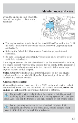 When the engine is cold, check the 
level of the engine coolant in the 
reservoir. 
Maintenance and care 
² The engine coolant should be at the “cold fill level” or within the “cold 
fill range” as listed on the engine coolant reservoir (depending upon 
application). 
² Refer to the Scheduled Maintenance Guide for service interval 
schedules. 
² Be sure to read and understand Precautions when servicing your 
vehicle in this chapter. 
If the engine coolant has not been checked at the recommended interval, 
the engine coolant reservoir may become low or empty. If the reservoir is 
low or empty, add engine coolant to the reservoir. Refer to Adding 
engine coolant in this chapter. 
Note: Automotive fluids are not interchangeable; do not use engine 
coolant, antifreeze or windshield washer fluid outside of its specified 
function and vehicle location. 
Adding engine coolant 
When adding coolant, make sure it is a 50/50 mixture of engine coolant 
and distilled water. Add the mixture to the coolant reservoir, when the 
engine is cool, until the appropriate fill level is obtained. 
Do not add engine coolant when the engine is hot. Steam and 
scalding liquids released from a hot cooling system can burn you 
badly. Also, you can be burned if you spill coolant on hot engine parts. 
Do not put engine coolant in the windshield washer fluid 
container. If sprayed on the windshield, engine coolant could 
make it difficult to see through the windshield. 
209 
 