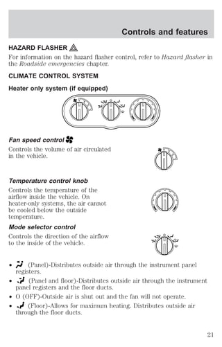 Controls and features 
HAZARD FLASHER 
For information on the hazard flasher control, refer to Hazard flasher in 
the Roadside emergencies chapter. 
CLIMATE CONTROL SYSTEM 
Heater only system (if equipped) 
1 
Fan speed control 
Controls the volume of air circulated 
in the vehicle. 
Temperature control knob 
Controls the temperature of the 
airflow inside the vehicle. On 
heater-only systems, the air cannot 
be cooled below the outside 
temperature. 
Mode selector control 
Controls the direction of the airflow 
to the inside of the vehicle. 
² (Panel)-Distributes outside air through the instrument panel 
registers. 
² (Panel and floor)-Distributes outside air through the instrument 
panel registers and the floor ducts. 
² O (OFF)-Outside air is shut out and the fan will not operate. 
² (Floor)-Allows for maximum heating. Distributes outside air 
through the floor ducts. 
2 
3 
4 
1 
2 
3 
4 
21 
 