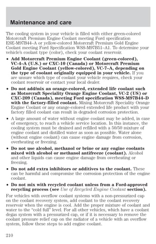 Maintenance and care 
The cooling system in your vehicle is filled with either green-colored 
Motorcraft Premium Engine Coolant meeting Ford specification 
ESE-M97B44–A or yellow-colored Motorcraft Premium Gold Engine 
Coolant meeting Ford Specification WSS-M97B51–A1. To determine your 
vehicle’s coolant type (color), check your coolant reservoir. 
² Add Motorcraft Premium Engine Coolant (green-colored), 
VC-4–A (U.S.) or CXC-10 (Canada) or Motorcraft Premium 
Gold Engine Coolant (yellow-colored), VC-7–A, depending on 
the type of coolant originally equipped in your vehicle. If you 
are unsure which type of coolant your vehicle requires, check your 
coolant reservoir or contact your local dealer. 
² Do not add/mix an orange-colored, extended life coolant such 
as Motorcraft Speciality Orange Engine Coolant, VC-2 (US) or 
CXC-209 (Canada), meeting Ford specification WSS-M97B44–D 
with the factory-filled coolant. Mixing Motorcraft Speciality Orange 
Engine Coolant or any orange-colored extended life product with your 
factory filled coolant can result in degraded corrosion protection. 
² A large amount of water without engine coolant may be added, in case 
of emergency, to reach a vehicle service location. In this instance, the 
cooling system must be drained and refilled with a 50/50 mixture of 
engine coolant and distilled water as soon as possible. Water alone 
(without engine coolant) can cause engine damage from corrosion, 
overheating or freezing. 
² Do not use alcohol, methanol or brine or any engine coolants 
mixed with alcohol or methanol antifreeze (coolant). Alcohol 
and other liquids can cause engine damage from overheating or 
freezing. 
² Do not add extra inhibitors or additives to the coolant. These 
can be harmful and compromise the corrosion protection of the engine 
coolant. 
² Do not mix with recycled coolant unless from a Ford-approved 
recycling process (see Use of Recycled Engine Coolant section). 
For vehicles with overflow coolant systems with a non-pressurized cap 
on the coolant recovery system, add coolant to the coolant recovery 
reservoir when the engine is cool. Add the proper mixture of coolant and 
water to the “cold full” level. For all other vehicles, which have a coolant 
degas system with a pressurized cap, or if it is necessary to remove the 
coolant pressure relief cap on the radiator of a vehicle with an overflow 
system, follow these steps to add engine coolant. 
210 
 